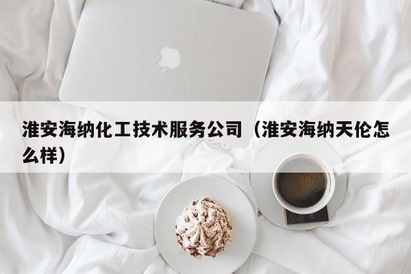 乐鱼官网-淮安海纳化工技术服务公司（淮安海纳天伦怎么样）