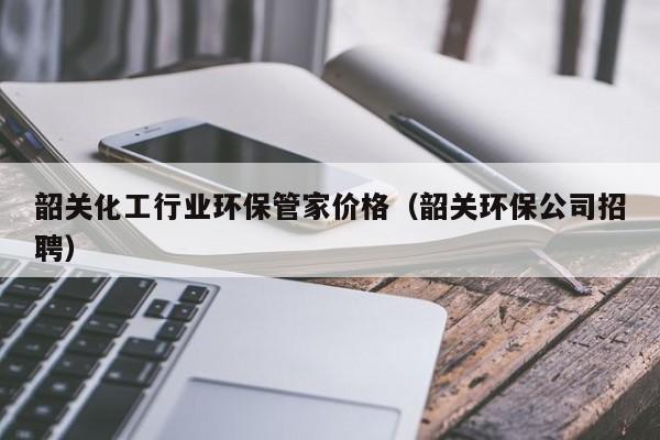 乐鱼官网-韶关化工行业环保管家价格（韶关环保公司招聘）
