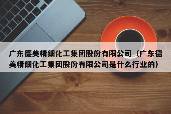 乐鱼官网-广东德美精细化工集团股份有限公司（广东德美精细化工集团股份有限公司是什么行业的）